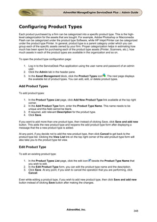 AdventNet ManageEngine ServiceDesk Plus :: Admin Guide




Configuring Product Types
Each product purchased by a firm can be categorized into a specific product type. This is the high-
level categorization for the assets that are bought. For example, Adobe Photoshop or Macromedia
Flash can be categorized under the product type Software, while HP Inkjet Printer can be categorized
under the product type Printer. In general, product type is a parent category under which you can
group each of the specific assets owned by your firm. Proper categorization helps in estimating how
much has been spent for purchasing each of the product type assets (Printer, Scanners, etc.), how
much assets in each of the product types are available in the organization and so on.

To open the product type configuration page:

    1. Log in to the ServiceDesk Plus application using the user name and password of an admin
       user.
    2. Click the Admin tab in the header pane.
    3. In the Asset Management block, click the Product Types icon . The next page displays
       the available list of product types. You can add, edit, or delete product types.

Add Product Types

To add product types:

    1. In the Product Types List page, click Add New Product Type link available at the top right
       corner.
    2. In the Add Product Type form, enter the Product Type Name. This name needs to be
       unique and this field cannot be blank.
    3. If required, add relevant Description for the product type.
    4. Click Save.

If you want to add more than one product type, then instead of clicking Save, click Save and add new
button. This adds the new product type and reopens the add product type form after displaying a
message that the a new product type is added.

At any point, if you decide not to add the new product type, then click Cancel to get back to the
product type list. Clicking the View List link on the top right corner of the add product type form will
also take you to the product type list view.

Edit Product Type

To edit an existing product type:

    1. In the Product Types List page, click the edit icon beside the Product Type Name that
       you wish to edit.
    2. In the Edit Product Type form, you can edit the product type name and the description.
    3. Click Save. At any point, if you wish to cancel the operation that you are performing, click
       Cancel.

Even while editing a product type, if you wish to add new product type, then click Save and add new
button instead of clicking Save button after making the changes.




                                          AdventNet, Inc.                                              348
 