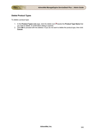 AdventNet ManageEngine ServiceDesk Plus :: Admin Guide




Delete Product Types

To delete a product type:

    1. In the Product Types List page, click the delete icon beside the Product Type Name that
       you wish to delete. A confirmation dialog is opened.
    2. Click OK to proceed with the deletion. If you do not want to delete the product type, then click
       Cancel.




                                         AdventNet, Inc.                                           349
 