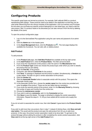 AdventNet ManageEngine ServiceDesk Plus :: Admin Guide




Configuring Products
The specific asset types are termed as products. For example, Dell Lattitude D600 is a product
representing Dell Laptops. These products need to be added in the application so that they can be
used while referencing from the various modules of the application, such as Inventory and Purchase.
As and when you purchase any specific product belonging to a new asset type, you need to add the
new product. Also, if a product needs to be discarded you can also remove it from the list by deleting
the details of the same.

To open the product configuration page:

    1. Log in to the ServiceDesk Plus application using the user name and password of an admin
       user.
    2. Click the Admin tab in the header pane.
    3. In the Asset Management block, click the Products icon . The next page displays the
       available list of products. You can add, edit, or delete product.

Add Product

To add products:

    1.    In the Product List page, click Add New Product link available at the top right corner.
    2.    In the Add Product form, enter the Product Name. This field cannot be blank.
    3.    If you know the manufacturer of the product, enter the same in the Manufacturer field.
    4.    From the Product Type combo box choose the product type under which you wish to classify
          the product that you are adding.
    5.    Enter the Part No. of the product.
    6.    If required, add relevant Comments for the product.
    7.    Click Save. A message is displayed and the product is added. Simultaneously, a Vendors tab
          is also added. This tab is to give a vendor association to the product.
    8.    Click the Vendor tab.
    9.    Click the Associate Vendor button to associate vendor with the product. This opens the
          Associate Vendor page.
    10.   In the Associate Vendor form, choose the vendor name from the combo box provided and
          enter the price of the product. These are the two fields that are mandatory.
    11.   If you know the warranty period of the product, enter it in the Warranty Period by choosing
          the number of years and months from the combo box.
    12.   Choose the maintenance vendor.
    13.   If you wish to add any comments, add it in the Comments text box.
    14.   Click Save to save the details. The page is refreshed to display the vendor association
          information. Repeat the steps 9 - 14, till you have added all the vendors who supply this
          product.

If you do not wish to associate the vendor now, then click Cancel. It goes back to the Product Details
tab.

If you wish to add more than one product, then in step 7, instead of clicking Save, click Save and add
new button. This would add the product and open the add product form for you to add more
products. In this case, the product vendor association needs to be done later. To get back to the
product list page without adding the product or after completing the vendor product association, click
View List link at the top right corner of the Add Product form.



                                          AdventNet, Inc.                                          350
 