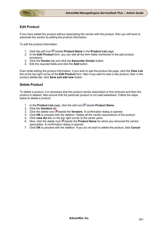 AdventNet ManageEngine ServiceDesk Plus :: Admin Guide




Edit Product

If you have added the product without associating the vendor with the product, then you will have to
associate the vendor by editing the product information.

To edit the product information:

    1. Click the edit icon beside Product Name in the Product List page.
    2. In the Edit Product form, you can edit all the form fields mentioned in the add product
       procedure.
    3. Click the Vendor tab and click the Associate Vendor button.
    4. Edit the required fields and click the Add button.

Even while editing the product information, if you wish to see the product list page, click the View List
link at the top right corner of the Edit Product form. Also if you want to add a new product, then in the
product details tab, click Save and add new button.

Delete Product

To delete a product, it is necessary that the product vendor association is first removed and then the
product is deleted. Also ensure that the particular product is not used elsewhere. Follow the steps
below to delete a product:

    1. In the Product List page, click the edit icon beside Product Name.
    2. Click the Vendors tab.
    3. Click the delete icon beside the Vendors. A confirmation dialog is opened.
    4. Click OK to proceed with the deletion. Delete all the vendor associations of the product.
    5. Click view list link on the top right corner of the center pane.
    6. Now, click the delete icon beside the Product Name for which you removed the vendor
       association. A confirmation dialog is opened.
    7. Click OK to proceed with the deletion. If you do not wish to delete the product, click Cancel.




                                          AdventNet, Inc.                                            351
 