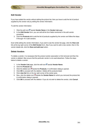 AdventNet ManageEngine ServiceDesk Plus :: Admin Guide




Edit Vendor

If you have added the vendor without adding the product list, then you have to add the list of product
supplied by the vendor only by editing the vendor information.

To edit the vendor information:

    1. Click the edit icon beside Vendor Name in the Vendor List page.
    2. In the Edit Vendor form, you can edit all the form fields mentioned in the add vendor
       procedure.
    3. Click the Products tab to add the list of products supplied by the vendor and follow the steps
       9 through 14 in add vendors.

Even while editing the vendor information, if you wish to see the vendor list page, click the View List
link at the top right corner of the Edit Vendor form. Also if you want to add a new vendor, then in the
vendor details tab, click the Save and add new button.

Delete Vendors

To delete a vendor, it is necessary that the product vendor association is first removed and then the
vendor is deleted. Also ensure that the particular vendor is not used elsewhere. Follow the steps
below to delete a vendor:

    1. In the Vendor List page, click the edit icon beside Vendor Name.
    2. Click the Products tab.
    3. Click the delete icon beside the Products. A confirmation dialog is opened.
    4. Click OK to proceed with the deletion. Delete all the products listed.
    5. Click view list link on the top right corner of the center pane.
    6. Now, click the delete icon beside the Vendor Name for which you removed the product list.
       A confirmation dialog is opened.
    7. Click OK to proceed with the deletion. If you do not wish to delete the vendor, click Cancel.




                                         AdventNet, Inc.                                            353
 