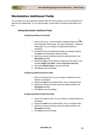 AdventNet ManageEngine ServiceDesk Plus :: Admin Guide




Workstation Additional Fields
You can define your own organization specific fields that need to appear in the new workstation form
apart from the default fields. You can add text fields, numeric fields, and date/time type fields in the
form.


         Adding Workstation Additional Fields

                  Configuring Additional Text fields


                             1. Click on Admin tab -> Click Workstation Additional Fields icon           in
                                the Configuration Wizard page. This opens Workstation – Additional
                                Fields page. You can configure 12 additional text fields for a
                                workstation.
                             2. By default the list of all additional text fields are displayed. Specify
                                the Label for the Workstation Additional Fields.
                             3. Specify any relevant information about the additional fields in the
                                Description text field.
                             4. Specify the Type of the text field by enabling the radio button. It can
                                be either Single- Line, Multi – Line or drop down menu list.
                             5. Specify the Default Values in the given text field.
                             6. Click Save to save the settings.

                  Configuring Additional Numeric fields

                             1. Click on the Numeric tab. You can configure 4 additional numeric
                                fields for a workstation.
                             2. Specify the Label for the additional field. This is a mandatory field.
                             3. Specify any relevant information about the additional fields in the
                                Description text field.
                             4. Click Save to save the settings.

                  Configuring Additional Date/Time fields.

                             1. Click on the Date/Time tab. You can configure 4 additional fields for a
                                workstation.
                             2. Specify the Label for the additional field. This is a mandatory field.
                             3. Specify any relevant information about the additional fields in the
                                Description text fields.
                             4. Click Save to save the settings.




                                          AdventNet, Inc.                                              354
 