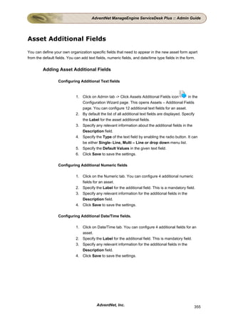 AdventNet ManageEngine ServiceDesk Plus :: Admin Guide




Asset Additional Fields

You can define your own organization specific fields that need to appear in the new asset form apart
from the default fields. You can add text fields, numeric fields, and date/time type fields in the form.


         Adding Asset Additional Fields

                  Configuring Additional Text fields



                             1. Click on Admin tab -> Click Assets Additional Fields icon           in the
                                Configuration Wizard page. This opens Assets – Additional Fields
                                page. You can configure 12 additional text fields for an asset.
                             2. By default the list of all additional text fields are displayed. Specify
                                the Label for the asset additional fields.
                             3. Specify any relevant information about the additional fields in the
                                Description field.
                             4. Specify the Type of the text field by enabling the radio button. It can
                                be either Single- Line, Multi – Line or drop down menu list.
                             5. Specify the Default Values in the given text field.
                             6. Click Save to save the settings.

                  Configuring Additional Numeric fields

                             1. Click on the Numeric tab. You can configure 4 additional numeric
                                fields for an asset.
                             2. Specify the Label for the additional field. This is a mandatory field.
                             3. Specify any relevant information for the additional fields in the
                                Description field.
                             4. Click Save to save the settings.

                  Configuring Additional Date/Time fields.

                             1. Click on Date/Time tab. You can configure 4 additional fields for an
                                asset.
                             2. Specify the Label for the additional field. This is mandatory field.
                             3. Specify any relevant information for the additional fields in the
                                Description field.
                             4. Click Save to save the settings.




                                          AdventNet, Inc.                                              355
 