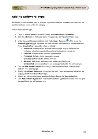AdventNet ManageEngine ServiceDesk Plus :: Admin Guide




Adding Software Type

All different forms of software such as, licensed, prohibited, freeware, shareware, excluded and un-
identified software comes under this category.

To Add New Software Type,

    1. Log in to ServiceDesk Plus application using your user name and password.
    2. Click the Admin tab in the header pane. This opens the Configuration Wizard page.

    3. Under the Asset Management block, click the Software Type icon          . This opens the
       Software Type list page. By default you have list of six software type in ServiceDesk Plus.
       These default software cannot be edited or deleted.
             •   Shareware: Software that is available free of charge, may be distributed for
                 evaluation with a fee requested for additional features or a manual etc.
             •   Freeware: Software that is provided without charge.
             •   Prohibited: Software that is prevented from use.
             •   Excluded: Software that is omitted from use.
             •   Managed: All licensed software comes under this software type.
             • Un-Identified: Unknown softwares can be categorized under this software type.
    4.   Click the New Software Type link on the right hand side of the page. This opens the
         Software Type Details page.
    5.   Specify the Software Type name in the given text field. This is a mandatory field which will
         uniquely identify individual software type.
    6.   Specify any relevant information about the Software Type in the Description field.
    7.   Click Add Software Type button. This adds the software type to ServiceDesk Plus and gets
         displayed below the add software form.




                                         AdventNet, Inc.                                           356
 