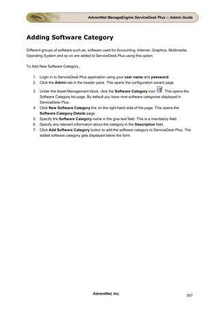 AdventNet ManageEngine ServiceDesk Plus :: Admin Guide




Adding Software Category

Different groups of software such as, software used for Accounting, Internet, Graphics, Multimedia,
Operating System and so on are added to ServiceDesk Plus using this option.

To Add New Software Category,

    1. Login in to ServiceDesk Plus application using your user name and password.
    2. Click the Admin tab in the header pane. This opens the configuration wizard page.

    3. Under the Asset Management block, click the Software Category icon          . This opens the
       Software Category list page. By default you have nine software categories displayed in
       ServiceDesk Plus.
    4. Click New Software Category link on the right hand side of the page. This opens the
       Software Category Details page.
    5. Specify the Software Category name in the give text field. This is a mandatory field.
    6. Specify any relevant information about the category in the Description field.
    7. Click Add Software Category button to add the software category to ServiceDesk Plus. The
       added software category gets displayed below the form.




                                        AdventNet, Inc.                                           357
 
