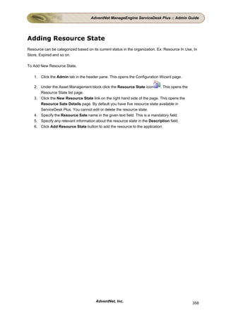 AdventNet ManageEngine ServiceDesk Plus :: Admin Guide




Adding Resource State
Resource can be categorized based on its current status in the organization. Ex: Resource In Use, In
Store, Expired and so on.

To Add New Resource State,

    1. Click the Admin tab in the header pane. This opens the Configuration Wizard page.

    2. Under the Asset Management block click the Resource State icon         . This opens the
       Resource State list page.
    3. Click the New Resource State link on the right hand side of the page. This opens the
       Resource Sate Details page. By default you have five resource state available in
       ServiceDesk Plus. You cannot edit or delete the resource state.
    4. Specify the Resource Sate name in the given text field. This is a mandatory field.
    5. Specify any relevant information about the resource state in the Description field.
    6. Click Add Resource State button to add the resource to the application.




                                        AdventNet, Inc.                                          358
 