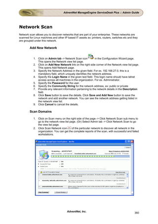 AdventNet ManageEngine ServiceDesk Plus :: Admin Guide




Network Scan
Network scan allows you to discover networks that are part of your enterprise. These networks are
scanned for Linux machines and other IP based IT assets ex: printers, routers, switches etc and they
are grouped under this network.

        Add New Network


            1. Click on Admin tab -> Network Scan icon          in the Configuration Wizard page.
               This opens the Network view list page.
            2. Click on Add New Network link on the right side corner of the Network view list page.
               This opens Add Network page.
            3. Specify the Network Address in the given field. For ex. 192.168.27.0, this is a
               mandatory field, which uniquely identifies the network address.
            4. Specify the Login Name in the given text field. This login name should have telnet
               access across all machines in the organization. For ex. Administrator.
            5. Specify the Password for the user.
            6. Specify the Community String for the network address, ex: public or private
            7. Provide any relevant information pertaining to the network details in the Description
               field.
            8. Click Save button to save the details. Click Save and Add New button to save the
               network and add another network. You can see the network address getting listed in
               the network view list.
            9. Click Cancel to cancel the details.

        Scan Domains

            1. Click on Scan menu on the right side of the page -> Click Network Scan sub menu to
               go to the network view list page. (Or) Select Admin tab -> Click Network Scan to go
               the view list page.
            2. Click Scan Network icon       of the particular network to discover all network in the
               organization. You can get the complete reports of the scan, with successful and failed
               workstations.




                                        AdventNet, Inc.                                          360
 