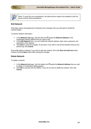AdventNet ManageEngine ServiceDesk Plus :: Admin Guide




           Note: To scan the Linux workstations, the telnet service needs to be enabled in both the
           server and the client workstations.


Edit Network

If the login names and passwords of networks have changed, then you will need to modify the
network details.

To edit the network information:

    1. In the Network List page, click the edit icon beside the Network Address or the
       hyperlinked network address that you wish to edit.
    2. In the Edit Network form, you can modify the network address, login name, password, and
       description of the network.
    3. Click Save to save the changes. At any point, if you wish to cancel the operation that you are
       performing, click Cancel.

Even while editing a network, if you wish to add new network, then click Save and add new button
instead of clicking Save button after making the changes.

Delete Network

To delete a network:

    1. In the Network List page, click the delete icon beside the Network Address that you wish
       to delete. A confirmation dialog appears.
    2. Click OK to proceed with the deletion. If you do not wish to delete the network, then click
       Cancel.




                                        AdventNet, Inc.                                           361
 