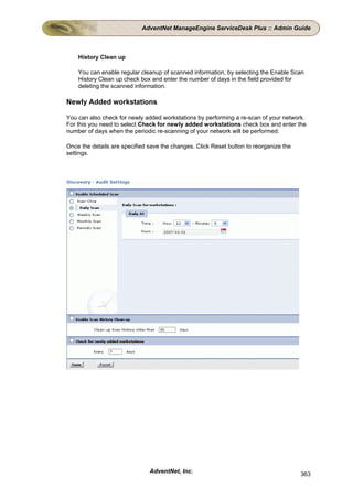 AdventNet ManageEngine ServiceDesk Plus :: Admin Guide



    History Clean up

    You can enable regular cleanup of scanned information, by selecting the Enable Scan
    History Clean up check box and enter the number of days in the field provided for
    deleting the scanned information.

Newly Added workstations

You can also check for newly added workstations by performing a re-scan of your network.
For this you need to select Check for newly added workstations check box and enter the
number of days when the periodic re-scanning of your network will be performed.

Once the details are specified save the changes. Click Reset button to reorganize the
settings.




                               AdventNet, Inc.                                          363
 