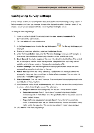AdventNet ManageEngine ServiceDesk Plus :: Admin Guide




Configuring Survey Settings

Survey settings enables you to configure the default values for welcome message, survey success or
failure message, and thank you message. You can also choose to enable or disable a survey. If you
enable a survey you can also schedule the periodicity of conducting the survey.


To configure the survey settings


    1. Log in to the ServiceDesk Plus application with the user name and password of a
        ServiceDesk Plus administrator.
    2. Click the Admin tab in the header pane.


    3. In the User Survey block, click the Survey Settings icon         . The Survey Settings page is
        displayed.
    4. To enable the survey, select the check box Enable User Survey.
    5. Under the Survey Details block,enter the Welcome Message, which you wish to display as
        soon as the user reaches the survey page. or when the user is taking the survey.
    6. Email Content: Specify the purpose of the email in the Email Content text field. This content
        will be displayed in the mail sent to the requesters. $RequesterName & $SurveyLink are
        variables which changes based on the requester & application URL.
    7. Success Message: Enter the message that will be displayed once the survey has been
        successfully answered and submitted by the user.
    8. Failure Message: When the survey is taken by a person who has already submitted the
        answers for the survey, then you will have to display a failure message. You can enter the
        same in the Failure Message text area.
    9. Thanks Message: Enter the thanks message. This message will be displayed just before the
        submit button in the survey form.
    10. To schedule the survey, in the Schedule Survey block, choose the radio button that you wish
        to set as a criteria for sending the survey. The options are,
            •   A request is closed: For closing every one request a survey mail will be sent
            •   Requests are closed: Specify the number of requests to be closed of all the
                available requests in the text box. Once the specified number of requests is closed a
                survey mail will be sent.
            •   Requests from a requester are closed: Specify the number of requests to be
                closed for a requester in the text box. Once the specified number is reached a survey
                mail is sent to the requester. This text box can take only integer values as input.
    11. Click Save to save the survey settings.




                                            AdventNet, Inc.                                           365
 