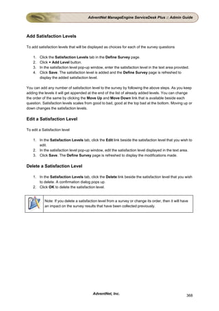 AdventNet ManageEngine ServiceDesk Plus :: Admin Guide




Add Satisfaction Levels

To add satisfaction levels that will be displayed as choices for each of the survey questions

    1.   Click the Satisfaction Levels tab in the Define Survey page.
    2.   Click + Add Level button.
    3.   In the satisfaction level pop-up window, enter the satisfaction level in the text area provided.
    4.   Click Save. The satisfaction level is added and the Define Survey page is refreshed to
         display the added satisfaction level.

You can add any number of satisfaction level to the survey by following the above steps. As you keep
adding the levels it will get appended at the end of the list of already added levels. You can change
the order of the same by clicking the Move Up and Move Down link that is available beside each
question. Satisfaction levels scales from good to bad, good at the top bad at the bottom. Moving up or
down changes the satisfaction levels.

Edit a Satisfaction Level

To edit a Satisfaction level

    1. In the Satisfaction Levels tab, click the Edit link beside the satisfaction level that you wish to
       edit.
    2. In the satisfaction level pop-up window, edit the satisfaction level displayed in the text area.
    3. Click Save. The Define Survey page is refreshed to display the modifications made.

Delete a Satisfaction Level

    1. In the Satisfaction Levels tab, click the Delete link beside the satisfaction level that you wish
       to delete. A confirmation dialog pops up.
    2. Click OK to delete the satisfaction level.


            Note: If you delete a satisfaction level from a survey or change its order, then it will have
            an impact on the survey results that have been collected previously.




                                           AdventNet, Inc.                                              368
 