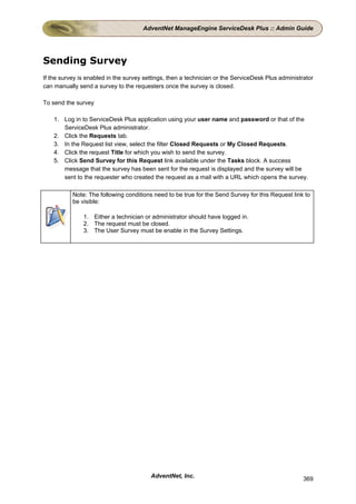AdventNet ManageEngine ServiceDesk Plus :: Admin Guide




Sending Survey
If the survey is enabled in the survey settings, then a technician or the ServiceDesk Plus administrator
can manually send a survey to the requesters once the survey is closed.

To send the survey

    1. Log in to ServiceDesk Plus application using your user name and password or that of the
       ServiceDesk Plus administrator.
    2. Click the Requests tab.
    3. In the Request list view, select the filter Closed Requests or My Closed Requests.
    4. Click the request Title for which you wish to send the survey.
    5. Click Send Survey for this Request link available under the Tasks block. A success
       message that the survey has been sent for the request is displayed and the survey will be
       sent to the requester who created the request as a mail with a URL which opens the survey.

           Note: The following conditions need to be true for the Send Survey for this Request link to
           be visible:

               1. Either a technician or administrator should have logged in.
               2. The request must be closed.
               3. The User Survey must be enable in the Survey Settings.




                                         AdventNet, Inc.                                            369
 