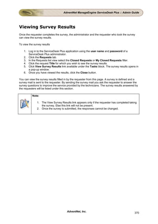AdventNet ManageEngine ServiceDesk Plus :: Admin Guide




Viewing Survey Results
Once the requester completes the survey, the administrator and the requester who took the survey
can view the survey results.

To view the survey results

    1. Log in to the ServiceDesk Plus application using the user name and password of a
       ServiceDesk Plus administrator.
    2. Click the Requests tab.
    3. In the Requests list view select the Closed Requests or My Closed Requests filter.
    4. Click the request Title for which you wish to see the survey results.
    5. Click View Survey Results link available under the Tasks block. The survey results opens in
       a pop-up window.
    6. Once you have viewed the results, click the Close button.

You can view the survey results filled in by the requester from this page. A survey is defined and a
survey mail is sent to the requester. By sending the survey mail you ask the requester to answer the
survey questions to improve the service provided by the technicians. The survey results answered by
the requesters will be listed under this section.

           Note:

               1. The View Survey Results link appears only if the requester has completed taking
                  the survey. Else this link will not be present.
               2. Once the survey is submitted, the responses cannot be changed.




                                        AdventNet, Inc.                                          370
 