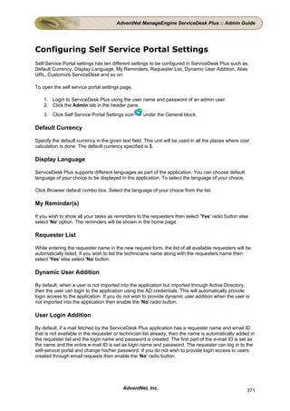 AdventNet ManageEngine ServiceDesk Plus :: Admin Guide




Configuring Self Service Portal Settings
Self-Service Portal settings has ten different settings to be configured in ServiceDesk Plus such as,
Default Currency, Display Language, My Reminders, Requester List, Dynamic User Addition, Alias
URL, Customize ServiceDesk and so on.

To open the self service portal settings page,

    1. Login to ServiceDesk Plus using the user name and password of an admin user.
    2. Click the Admin tab in the header pane.
    3. Click Self Service Portal Settings icon       under the General block.

Default Currency

Specify the default currency in the given text field. This unit will be used in all the places where cost
calculation is done. The default currency specified is $.

Display Language

ServiceDesk Plus supports different languages as part of the application. You can choose default
language of your choice to be displayed in the application. To select the language of your choice,

Click Browser default combo box. Select the language of your choice from the list.

My Reminder(s)

If you wish to show all your tasks as reminders to the requesters then select 'Yes' radio button else
select 'No' option. The reminders will be shown in the home page.

Requester List

While entering the requester name in the new request form, the list of all available requesters will be
automatically listed. If you wish to list the technicians name along with the requesters name then
select 'Yes' else select 'No' button.

Dynamic User Addition

By default, when a user is not imported into the application but imported through Active Directory,
then the user can login to the application using the AD credentials. This will automatically provide
login access to the application. If you do not wish to provide dynamic user addition when the user is
not imported into the application then enable the 'No' radio button.

User Login Addition

By default, if a mail fetched by the ServiceDesk Plus application has a requester name and email ID
that is not available in the requester or technician list already, then the name is automatically added in
the requester list and the login name and password is created. The first part of the e-mail ID is set as
the name and the entire e-mail ID is set as login name and password. The requester can log in to the
self-service portal and change his/her password. If you do not wish to provide login access to users
created through email requests then enable the 'No' radio button.




                                           AdventNet, Inc.                                             371
 