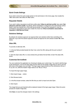 AdventNet ManageEngine ServiceDesk Plus :: Admin Guide




Quick Create Settings

If you wish to show the quick create section to the technicians in the home page, then enable the
'Yes' radio button else select the 'No' button.

Requester Details

If you wish to allow requesters to edit their profile select 'Allow to edit their profile' else select 'Not
allowed to edit their profile'. By default, all the workstations configured by the administrator will be
listed in add new request form of the self service portal. If you want the requester to view the
workstations associated to them then enable the check box 'Show workstation associated to
requester in Self-Service Portal'.

Solutions Settings

By default, the solutions approver can approve their own solutions rather than submitting it for
approval. If you wish the solution approver should not approve his own solution enable 'No' radio
button.

Alias URL

To provide an alternate URL

1. In the text field provided beside the http:// text, enter the URL (along with the port number if
needed).

2. Click the Open alias URL in a new window link just below the text field, to test if the alias URL
works.

Customize ServiceDesk

You can customize the application by choosing to display your custom logo. You need to add the logo
in two dimensions, one for the login page and the other for the header image that you see on the top
left corner of the pages once you login. The login page image should be of the dimensions 252 px x
61 px (W x H), while the header image needs to be 166 px x 46 px.

To import the login page image,

1. Click Import image ... button.

2. Click Browse button.

3. In the file chooser window, select the file that you wish to import and click Open.

4. Click Import.

The image that you just imported will be replaced instead of the login page image. Follow the same
process for header image also.

Click Save, to save the changes made in the settings.




                                           AdventNet, Inc.                                               372
 