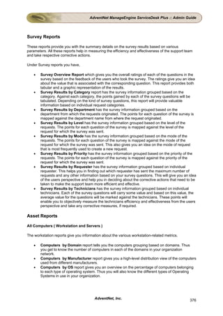 AdventNet ManageEngine ServiceDesk Plus :: Admin Guide




Survey Reports

These reports provide you with the summary details on the survey results based on various
parameters. All these reports help in measuring the efficiency and effectiveness of the support team
and take respective corrective actions.

Under Survey reports you have,

    •   Survey Overview Report which gives you the overall ratings of each of the questions in the
        survey based on the feedback of the users who took the survey. The ratings give you an idea
        about the value that is associated with the corresponding question. This report provides both
        tabular and a graphic representation of the results.
    •   Survey Results by Category report has the survey information grouped based on the
        category. Against each category, the points gained by each of the survey questions will be
        tabulated. Depending on the kind of survey questions, this report will provide valuable
        information based on individual request categories.
    •   Survey Results by Department has the survey information grouped based on the
        department from which the requests originated. The points for each question of the survey is
        mapped against the department name from where the request originated.
    •   Survey Results by Level has the survey information grouped based on the level of the
        requests. The points for each question of the survey is mapped against the level of the
        request for which the survey was sent.
    •   Survey Results by Mode has the survey information grouped based on the mode of the
        requests. The points for each question of the survey is mapped against the mode of the
        request for which the survey was sent. This also gives you an idea on the mode of request
        that is most frequently used to create a new request.
    •   Survey Results by Priority has the survey information grouped based on the priority of the
        requests. The points for each question of the survey is mapped against the priority of the
        request for which the survey was sent.
    •   Survey Results by Requester has the survey information grouped based on individual
        requester. This helps you in finding out which requester has sent the maximum number of
        requests and any other information based on your survey questions. This will give you an idea
        of the users perspective and help you in deciding about the corrective actions that need to be
        taken to make the support team more efficient and effective.
    •   Survey Results by Technicians has the survey information grouped based on individual
        technicians. Each of the survey questions will carry some value and based on this value, the
        average value for the questions will be marked against the technicians. These points will
        enable you to objectively measure the technicians efficiency and effectiveness from the users
        perspective and take any corrective measures, if required.

Asset Reports

All Computers ( Workstation and Servers )

The workstation reports give you information about the various workstation-related metrics.

    •   Computers by Domain report tells you the computers grouping based on domains. Thus
        you get to know the number of computers in each of the domains in your organization
        network.
    •   Computers by Manufacturer report gives you a high-level distribution view of the computers
        used from different manufacturers.
    •   Computers by OS report gives you an overview on the percentage of computers belonging
        to each type of operating system. Thus you will also know the different types of Operating
        Systems in use in your organization.




                                        AdventNet, Inc.                                           376
 