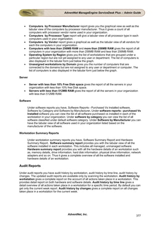 AdventNet ManageEngine ServiceDesk Plus :: Admin Guide



    •    Computers by Processor Manufacturer report gives you the graphical view as well as the
         tabular view of the computers by processor manufacturer. Thus it gives a count of all
         computers with processor vendor name used in your organization.
    •    Computers by Processor Type report will give a tabular view of all processor type in each
         computers used in your organization.
    •    Computers by Vendor report gives a graphical as well as the tabular view of all vendors for
         each the computers in your organization.
    •    Computers with less than 256MB RAM and more than 256MB RAM gives the report of all
         computers in your organization with more than 256MB RAM and less than 256MB RAM.
    •    Operating System by Region gives you the list of workstations that are grouped under a
         particular region but are not yet assigned to any user or department. The list of computers is
         also displayed in the tabular form just below the graph.
    •    Unassigned workstations by Domain gives you the number of computers that are
         connected to the domains but are not assigned to any user or department or computer. The
         list of computers is also displayed in the tabular form just below the graph.

Server

    •    Server with less than 10% Free Disk space gives the report of all the servers in your
         organization with less than 10% free Disk space.
    •    Servers with less than 512MB RAM gives the report of all the servers in your organization
         with less than 512MB RAM.

Software

        Under software reports you have, Software Reports - Purchased Vs Installed software,
        Software by Category and Software by Manufacturer. Under software reports - purchased Vs
        Installed software you can view the list of all software purchased vs installed in each of the
        workstation in your organization. Under software by category you can view the list of all
        software classified under default software category. Under Software by Manufacturer you can
        have the tabular view of all software used in your organization listed based on the
        manufacturer of the software.

Workstation Summary Reports

        Under workstation summary reports you have, Software Summary Report and Hardware
        Summary Report. Software summary report provides you with the tabular view of all the
        software installed in each workstation. This includes all managed, unmanaged software.
        Hardware summary report provides you with all the hardware details of an workstation such
        as, memory details, drive information, hard disk information, physical drive information, network
        adapters and so on. Thus it gives a complete overview of all the software installed and
        hardware details of an workstation.

Audit Reports

Under audit reports you have audit history by workstation, audit history by time line, audit history by
changes. The updated audit reports are available only by scanning the workstation. Audit history by
workstation gives a complete report on the account of all actions taken place in a workstation. This
provides detail report on both hardware and software details. Audit history by time line gives a
detail overview of all actions taken place in a workstation for a specific time period. By default you can
get only the current week report. Audit history by changes gives a complete report on all changes
taken place in a workstation for the current week.




                                          AdventNet, Inc.                                             377
 