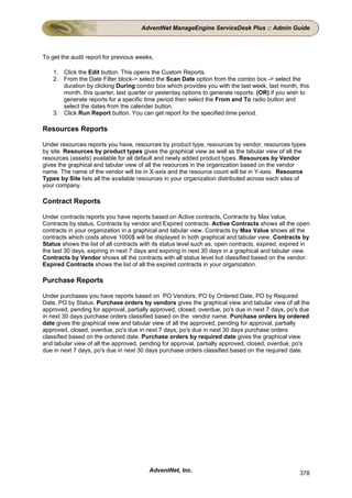 AdventNet ManageEngine ServiceDesk Plus :: Admin Guide



To get the audit report for previous weeks,

    1. Click the Edit button. This opens the Custom Reports.
    2. From the Date Filter block-> select the Scan Date option from the combo box -> select the
       duration by clicking During combo box which provides you with the last week, last month, this
       month, this quarter, last quarter or yesterday options to generate reports. (OR) if you wish to
       generate reports for a specific time period then select the From and To radio button and
       select the dates from the calender button.
    3. Click Run Report button. You can get report for the specified time period.

Resources Reports

Under resources reports you have, resources by product type, resources by vendor, resources types
by site. Resources by product types gives the graphical view as well as the tabular view of all the
resources (assets) available for all default and newly added product types. Resources by Vendor
gives the graphical and tabular view of all the resources in the organization based on the vendor
name. The name of the vendor will be in X-axis and the resource count will be in Y-axis. Resource
Types by Site lists all the available resources in your organization distributed across each sites of
your company.

Contract Reports

Under contracts reports you have reports based on Active contracts, Contracts by Max value,
Contracts by status, Contracts by vendor and Expired contracts. Active Contracts shows all the open
contracts in your organization in a graphical and tabular view. Contracts by Max Value shows all the
contracts which costs above 1000$ will be displayed in both graphical and tabular view. Contracts by
Status shows the list of all contracts with its status level such as, open contracts, expired, expired in
the last 30 days, expiring in next 7 days and expiring in next 30 days in a graphical and tabular view.
Contracts by Vendor shows all the contracts with all status level but classified based on the vendor.
Expired Contracts shows the list of all the expired contracts in your organization.

Purchase Reports

Under purchases you have reports based on PO Vendors, PO by Ordered Date, PO by Required
Date, PO by Status. Purchase orders by vendors gives the graphical view and tabular view of all the
approved, pending for approval, partially approved, closed, overdue, po's due in next 7 days, po's due
in next 30 days purchase orders classified based on the vendor name. Purchase orders by ordered
date gives the graphical view and tabular view of all the approved, pending for approval, partially
approved, closed, overdue, po's due in next 7 days, po's due in next 30 days purchase orders
classified based on the ordered date. Purchase orders by required date gives the graphical view
and tabular view of all the approved, pending for approval, partially approved, closed, overdue, po's
due in next 7 days, po's due in next 30 days purchase orders classified based on the required date.




                                         AdventNet, Inc.                                             378
 