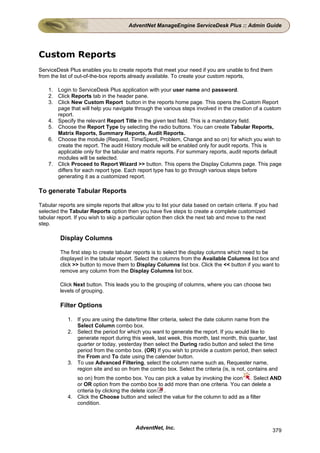 AdventNet ManageEngine ServiceDesk Plus :: Admin Guide




Custom Reports
ServiceDesk Plus enables you to create reports that meet your need if you are unable to find them
from the list of out-of-the-box reports already available. To create your custom reports,

    1. Login to ServiceDesk Plus application with your user name and password.
    2. Click Reports tab in the header pane.
    3. Click New Custom Report button in the reports home page. This opens the Custom Report
       page that will help you navigate through the various steps involved in the creation of a custom
       report.
    4. Specify the relevant Report Title in the given text field. This is a mandatory field.
    5. Choose the Report Type by selecting the radio buttons. You can create Tabular Reports,
       Matrix Reports, Summary Reports, Audit Reports.
    6. Choose the module (Request, TimeSpent, Problem, Change and so on) for which you wish to
       create the report. The audit History module will be enabled only for audit reports. This is
       applicable only for the tabular and matrix reports. For summary reports, audit reports default
       modules will be selected.
    7. Click Proceed to Report Wizard >> button. This opens the Display Columns page. This page
       differs for each report type. Each report type has to go through various steps before
       generating it as a customized report.

To generate Tabular Reports

Tabular reports are simple reports that allow you to list your data based on certain criteria. If you had
selected the Tabular Reports option then you have five steps to create a complete customized
tabular report. If you wish to skip a particular option then click the next tab and move to the next
step.

         Display Columns

         The first step to create tabular reports is to select the display columns which need to be
         displayed in the tabular report. Select the columns from the Available Columns list box and
         click >> button to move them to Display Columns list box. Click the << button if you want to
         remove any column from the Display Columns list box.

         Click Next button. This leads you to the grouping of columns, where you can choose two
         levels of grouping.

         Filter Options

            1. If you are using the date/time filter criteria, select the date column name from the
               Select Column combo box.
            2. Select the period for which you want to generate the report. If you would like to
               generate report during this week, last week, this month, last month, this quarter, last
               quarter or today, yesterday then select the During radio button and select the time
               period from the combo box. (OR) If you wish to provide a custom period, then select
               the From and To date using the calender button.
            3. To use Advanced Filtering, select the column name such as, Requester name,
               region site and so on from the combo box. Select the criteria (is, is not, contains and
               so on) from the combo box. You can pick a value by invoking the icon . Select AND
               or OR option from the combo box to add more than one criteria. You can delete a
               criteria by clicking the delete icon .
            4. Click the Choose button and select the value for the column to add as a filter
               condition.



                                          AdventNet, Inc.                                             379
 