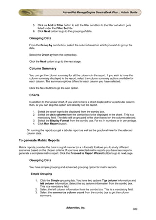 AdventNet ManageEngine ServiceDesk Plus :: Admin Guide



            5. Click as Add to Filter button to add the filter condition to the filter set which gets
               listed under the Filter Set title.
            6. Click Next button to go to the grouping of data.

         Grouping Data

        From the Group by combo box, select the column based on which you wish to group the
        data.

        Select the Order by from the combo box.

         Click the Next button to go to the next stage.

         Column Summary

         You can get the column summary for all the columns in the report. If you wish to have the
         column summary displayed in the report, select the column summary options available for
         each column. The summary options differs for each column you have selected.

         Click the Next button to go the next option.

         Charts

         In addition to the tabular chart, if you wish to have a chart displayed for a particular column
         then, or you can skip this option and directly run the report.

            1. Select the chart type to be displayed from the combo box.
            2. Select the Axis column from the combo box to be displayed in the chart . This is a
               mandatory field. The data will be grouped in the chart based on the column selected.
            3. Select the Display Format from the combo box. For ex: in numbers or in percentage.
            4. Click Run Report button.

      On running the report you get a tabular report as well as the graphical view for the selected
      column data.

To generate Matrix Reports

Matrix reports provides the data in a grid manner (m x n format). It allows you to study different
scenarios based on the chosen criteria. If you have selected matrix reports you have two steps to
generate a complete matrix report. Click the Proceed to Report Wizard button to go to next page.

         Grouping Data

         You have simple grouping and advanced grouping option for matrix reports.

          Simple Grouping

              1. Click the Simple grouping tab. You have two options Top column information and
                 left column information. Select the top column information from the combo box.
                 This is a mandatory field.
              2. Select the left column information from the combo box. This is a mandatory field.
              3. Select the summarize column count from the combo box to get the column
                 summary.



                                          AdventNet, Inc.                                               380
 