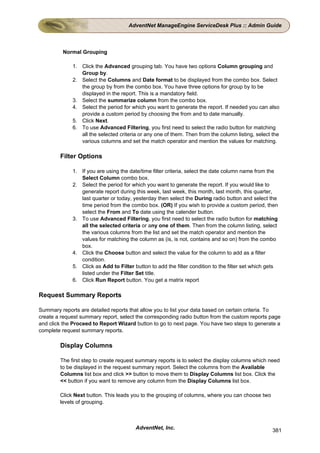 AdventNet ManageEngine ServiceDesk Plus :: Admin Guide



         Normal Grouping

             1. Click the Advanced grouping tab. You have two options Column grouping and
                Group by.
             2. Select the Columns and Date format to be displayed from the combo box. Select
                the group by from the combo box. You have three options for group by to be
                displayed in the report. This is a mandatory field.
             3. Select the summarize column from the combo box.
             4. Select the period for which you want to generate the report. If needed you can also
                provide a custom period by choosing the from and to date manually.
             5. Click Next.
             6. To use Advanced Filtering, you first need to select the radio button for matching
                all the selected criteria or any one of them. Then from the column listing, select the
                various columns and set the match operator and mention the values for matching.

        Filter Options

             1. If you are using the date/time filter criteria, select the date column name from the
                Select Column combo box.
             2. Select the period for which you want to generate the report. If you would like to
                generate report during this week, last week, this month, last month, this quarter,
                last quarter or today, yesterday then select the During radio button and select the
                time period from the combo box. (OR) If you wish to provide a custom period, then
                select the From and To date using the calender button.
             3. To use Advanced Filtering, you first need to select the radio button for matching
                all the selected criteria or any one of them. Then from the column listing, select
                the various columns from the list and set the match operator and mention the
                values for matching the column as (is, is not, contains and so on) from the combo
                box.
             4. Click the Choose button and select the value for the column to add as a filter
                condition.
             5. Click as Add to Filter button to add the filter condition to the filter set which gets
                listed under the Filter Set title.
             6. Click Run Report button. You get a matrix report

Request Summary Reports

Summary reports are detailed reports that allow you to list your data based on certain criteria. To
create a request summary report, select the corresponding radio button from the custom reports page
and click the Proceed to Report Wizard button to go to next page. You have two steps to generate a
complete request summary reports.

        Display Columns

        The first step to create request summary reports is to select the display columns which need
        to be displayed in the request summary report. Select the columns from the Available
        Columns list box and click >> button to move them to Display Columns list box. Click the
        << button if you want to remove any column from the Display Columns list box.

        Click Next button. This leads you to the grouping of columns, where you can choose two
        levels of grouping.



                                        AdventNet, Inc.                                            381
 