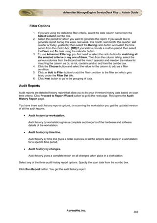 AdventNet ManageEngine ServiceDesk Plus :: Admin Guide




         Filter Options

            1. If you are using the date/time filter criteria, select the date column name from the
               Select Column combo box.
            2. Select the period for which you want to generate the report. If you would like to
               generate report during this week, last week, this month, last month, this quarter, last
               quarter or today, yesterday then select the During radio button and select the time
               period from the combo box. (OR) If you wish to provide a custom period, then select
               the From and To date using the calender button.
            3. To use Advanced Filtering, you first need to select the radio button for matching all
               the selected criteria or any one of them. Then from the column listing, select the
               various columns from the list and set the match operator and mention the values for
               matching the column as (is, is not, contains and so on) from the combo box.
            4. Click the Choose button and select the value for the column to add as a filter
               condition.
            5. Click as Add to Filter button to add the filter condition to the filter set which gets
               listed under the Filter Set title.
            6. Click Next button to go to the grouping of data.

Audit Reports

Audit reports are detailed history report that allow you to list your inventory history data based on scan
time criteria. Click Proceed to Report Wizard button to go to the next page. This opens the Audit
History Report page.

You have three audit history reports options, on scanning the workstation you get the updated version
of all the audit reports.

    •   Audit history by workstation.

        Audit history by workstation gives a complete audit reports of the hardware and software
        details of the workstation.

    •   Audit history by time line.

        Audit history by time line gives a detail overview of all the actions taken place in a workstation
        for a specific time period.

    •   Audit history by changes.

        Audit history gives a complete report on all changes taken place in a workstation.

Select any of the three audit history report options. Specify the scan date from the combo box.

Click Run Report button. You get the audit history report.




                                          AdventNet, Inc.                                             382
 