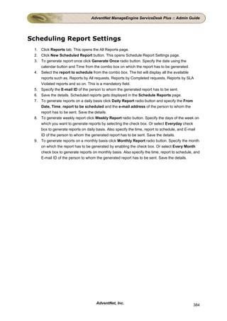 AdventNet ManageEngine ServiceDesk Plus :: Admin Guide




Scheduling Report Settings
 1. Click Reports tab. This opens the All Reports page.
 2. Click New Scheduled Report button. This opens Schedule Report Settings page.
 3. To generate report once click Generate Once radio button. Specify the date using the
    calendar button and Time from the combo box on which the report has to be generated.
 4. Select the report to schedule from the combo box. The list will display all the available
    reports such as, Reports by All requests, Reports by Completed requests, Reports by SLA
    Violated reports and so on. This is a mandatory field.
 5. Specify the E-mail ID of the person to whom the generated report has to be sent.
 6. Save the details. Scheduled reports gets displayed in the Schedule Reports page.
 7. To generate reports on a daily basis click Daily Report radio button and specify the From
    Date, Time, report to be scheduled and the e-mail address of the person to whom the
    report has to be sent. Save the details.
 8. To generate weekly report click Weekly Report radio button. Specify the days of the week on
    which you want to generate reports by selecting the check box. Or select Everyday check
    box to generate reports on daily basis. Also specify the time, report to schedule, and E-mail
    ID of the person to whom the generated report has to be sent. Save the details.
 9. To generate reports on a monthly basis click Monthly Report radio button. Specify the month
    on which the report has to be generated by enabling the check box. Or select Every Month
    check box to generate reports on monthly basis. Also specify the time, report to schedule, and
    E-mail ID of the person to whom the generated report has to be sent. Save the details.




                                     AdventNet, Inc.                                          384
 