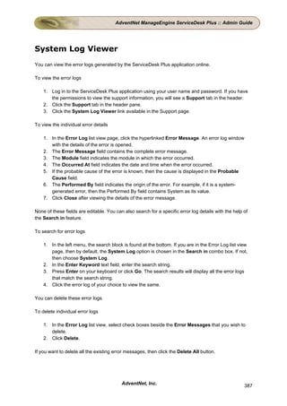 AdventNet ManageEngine ServiceDesk Plus :: Admin Guide




System Log Viewer
You can view the error logs generated by the ServiceDesk Plus application online.

To view the error logs

    1. Log in to the ServiceDesk Plus application using your user name and password. If you have
       the permissions to view the support information, you will see a Support tab in the header.
    2. Click the Support tab in the header pane.
    3. Click the System Log Viewer link available in the Support page.

To view the individual error details

    1. In the Error Log list view page, click the hyperlinked Error Message. An error log window
       with the details of the error is opened.
    2. The Error Message field contains the complete error message.
    3. The Module field indicates the module in which the error occurred.
    4. The Occurred At field indicates the date and time when the error occurred.
    5. If the probable cause of the error is known, then the cause is displayed in the Probable
       Cause field.
    6. The Performed By field indicates the origin of the error. For example, if it is a system-
       generated error, then the Performed By field contains System as its value.
    7. Click Close after viewing the details of the error message.

None of these fields are editable. You can also search for a specific error log details with the help of
the Search in feature.

To search for error logs

    1. In the left menu, the search block is found at the bottom. If you are in the Error Log list view
       page, then by default, the System Log option is chosen in the Search in combo box. If not,
       then choose System Log.
    2. In the Enter Keyword text field, enter the search string.
    3. Press Enter on your keyboard or click Go. The search results will display all the error logs
       that match the search string.
    4. Click the error log of your choice to view the same.

You can delete these error logs.

To delete individual error logs

    1. In the Error Log list view, select check boxes beside the Error Messages that you wish to
       delete.
    2. Click Delete.

If you want to delete all the existing error messages, then click the Delete All button.




                                          AdventNet, Inc.                                             387
 
