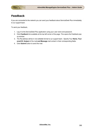 AdventNet ManageEngine ServiceDesk Plus :: Admin Guide




Feedback
If you are connected to the network you can send your feedback about ServiceDesk Plus immediately
to our support team.

To send your feedback,

   1. Log in to the ServiceDesk Plus application using your user name and password.
   2. Click Feedback link available at the top left corner of the page. This opens the Feedback pop
      up window.
   3. The To address will be in non-editable format to our support team . Specify Your Name, Your
      email ID, Subject of the mail and Message mail content in their corresponding fields.
   4. Click Submit button to send the mail.




                                       AdventNet, Inc.                                         388
 