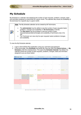 AdventNet ManageEngine ServiceDesk Plus :: Admin Guide




My Schedule
My Schedule is a calender view displaying the number of open requests, problems, changes, tasks
and reminders assigned to a technician for a given month. The calender also shows the availability of
the technician for a specific day in a given month.

        Note: The My Schedule calender can be viewed by All Technicians.

            •   The administrator has the ability to view the number of open requests/ tasks/
                problems / changes and availability of All Technicians in All Site.
            •   The Site Admin has the privilege to view the number of open
                requests/tasks/problems/changes and availability of technicians only in his
                site.
            •   The Technician can view only his open requests/ tasks/ problems/ changes
                and availability.



To view the My Schedule calender,

    1. Login to ServiceDesk Plus application using your username and password.
    2. In the home page, click Scheduler tab beside My View tab (OR) Click Quick Actions -> My
       Schedule under the schedule block. This opens the Schedule Calender. By default, the
       calender shows the number of open requests, problems, changes, tasks and reminders
       assigned to you as shown below,




                                        AdventNet, Inc.                                            38
 