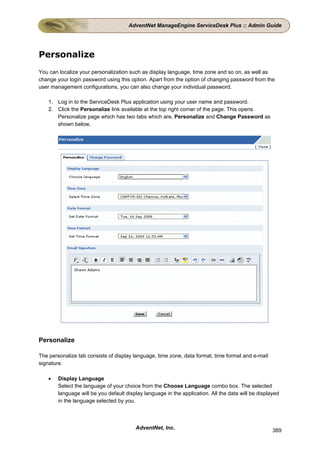 AdventNet ManageEngine ServiceDesk Plus :: Admin Guide




Personalize
You can localize your personalization such as display language, time zone and so on, as well as
change your login password using this option. Apart from the option of changing password from the
user management configurations, you can also change your individual password.

    1. Log in to the ServiceDesk Plus application using your user name and password.
    2. Click the Personalize link available at the top right corner of the page. This opens
       Personalize page which has two tabs which are, Personalize and Change Password as
       shown below,




Personalize

The personalize tab consists of display language, time zone, data format, time format and e-mail
signature.

    •   Display Language
        Select the language of your choice from the Choose Language combo box. The selected
        language will be you default display language in the application. All the data will be displayed
        in the language selected by you.




                                         AdventNet, Inc.                                             389
 