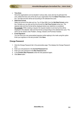 AdventNet ManageEngine ServiceDesk Plus :: Admin Guide



  •   Time Zone
      Since the organizations can be situated in various sites, every site has its particular time
      zone. Select the time zone of the site of your organization from the Select Time Zone combo
      box. The date and time will be set according to the selected time zone.
  •   Date/Time Format
      Select the format of the date such as, Tue 16 Sep 2008, from the Set Date Format combo
      box. Similarly you can also set the time format from Set Time Format combo box. The
      selected date and time format will be displayed where ever date/time is considered
      For example: While creating a request, the request created on and due by time will be
      displayed in the selected date and time format corresponding to the selected time zone. The
      same can be viewed under Problem, Change, Solution and Purchase modules.
  •   E-mail Signature
      You can have your own personalized signature while replying to the mails using this option.
      Enter your signature in the text provided. Click Save.

Change Password

  1. Click the Change Password tab in the personalize page. This displays the Change Password
     form.
  2. Enter your old password in the Current Password field.
  3. Enter your new password in the New Password field.
  4. In the Confirm New Password, enter the new password again.
  5. Click Save button.




                                      AdventNet, Inc.                                         390
 