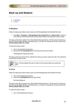 AdventNet ManageEngine ServiceDesk Plus :: Admin Guide




Back up and Restore


    •   In Windows
    •   In Linux




In Windows

Follow the steps given below to take a back up of the ManageEngine ServiceDesk Plus data:

    1. Click Start -> Programs -> ManageEngine ServiceDesk Plus 5 -> Backup Data. A back up
       of the data and the file attachments that have been added to the application will be created.

The back up file will be created in the <ServiceDesk>backup directory. The file name for the back up
file will be of the pattern BackUp_monthdate_year_hr_min.data. An example of the back up file name:
BackUp_May20_2005_23_15.data

To restore the back up data

    1. Go to <ServiceDesk>bin directory.
    2. Execute the file restoreData.bat at command prompt as shown below:

        restoreData.bat <backup file name>

The back up file name has to be the .data file from which you wish to restore the data. This will restore
the data from the back up file.


           Note: The ServiceDesk Plus server needs to be shut down before you restore the
           data.


In Linux

Follow the steps given below to take a back up of the ManageEngine ServiceDesk Plus data:

    1. Go to <ServiceDesk>/bin directory.
    2. Execute the backUpData.sh file as given below:

        $ sh backUpData.sh

The back up file will be created in the <ServiceDesk>/backup directory. The file name for the back up
file will be of the pattern BackUp_monthdate_year_hr_min.data. An example of the back up file name:
BackUp_May20_2005_23_15.data

To restore the back up data

    1. Go to <ServiceDesk>/bin directory.




                                         AdventNet, Inc.                                             391
 