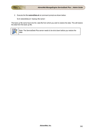 AdventNet ManageEngine ServiceDesk Plus :: Admin Guide



    2. Execute the file restoreData.sh at command prompt as shown below:

        $ sh restoreData.sh <backup file name>

The back up file name has to be the .data file from which you wish to restore the data. This will restore
the data from the back up file.


           Note: The ServiceDesk Plus server needs to be shut down before you restore the
           data.




                                         AdventNet, Inc.                                             392
 