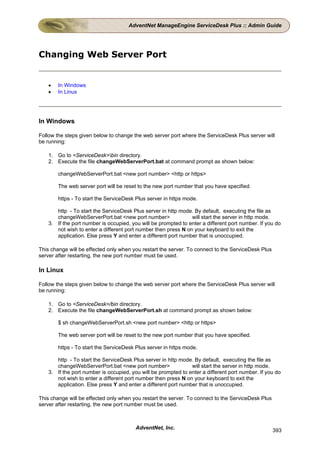 AdventNet ManageEngine ServiceDesk Plus :: Admin Guide




Changing Web Server Port


    •   In Windows
    •   In Linux




In Windows

Follow the steps given below to change the web server port where the ServiceDesk Plus server will
be running:

    1. Go to <ServiceDesk>bin directory.
    2. Execute the file changeWebServerPort.bat at command prompt as shown below:

        changeWebServerPort.bat <new port number> <http or https>

        The web server port will be reset to the new port number that you have specified.

        https - To start the ServiceDesk Plus server in https mode.

       http - To start the ServiceDesk Plus server in http mode. By default, executing the file as
       changeWebServerPort.bat <new port number>                will start the server in http mode.
    3. If the port number is occupied, you will be prompted to enter a different port number. If you do
       not wish to enter a different port number then press N on your keyboard to exit the
       application. Else press Y and enter a different port number that is unoccupied.

This change will be effected only when you restart the server. To connect to the ServiceDesk Plus
server after restarting, the new port number must be used.

In Linux

Follow the steps given below to change the web server port where the ServiceDesk Plus server will
be running:

    1. Go to <ServiceDesk>/bin directory.
    2. Execute the file changeWebServerPort.sh at command prompt as shown below:

        $ sh changeWebServerPort.sh <new port number> <http or https>

        The web server port will be reset to the new port number that you have specified.

        https - To start the ServiceDesk Plus server in https mode.

       http - To start the ServiceDesk Plus server in http mode. By default, executing the file as
       changeWebServerPort.bat <new port number>                will start the server in http mode.
    3. If the port number is occupied, you will be prompted to enter a different port number. If you do
       not wish to enter a different port number then press N on your keyboard to exit the
       application. Else press Y and enter a different port number that is unoccupied.

This change will be effected only when you restart the server. To connect to the ServiceDesk Plus
server after restarting, the new port number must be used.



                                         AdventNet, Inc.                                            393
 