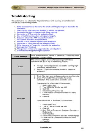 AdventNet ManageEngine ServiceDesk Plus :: Admin Guide




Troubleshooting
This section gives you solutions for the problems faced while scanning for workstations in
ServiceDesk Plus Inventory module.

    1. Either access denied for the user or the remote DCOM option might be disabled in the
        workstation.
    2. User does not have the access privileges to perform this operation.
    3. Remote DCOM option is disabled in the Server machine.
    4. Connection to RPC server in the workstation failed.
    5. One of the WMI components is not registered properly.
    6. Execution failure in the WMI Service of workstation.
    7. WMI Service is disabled in the workstation.
    8. Request for scan operation rejected by the workstation.
    9. Connection to Telnet Service in the workstation failed.
    10. Either Username or Password is incorrect in the workstation.
    11. Scan operation Timed out.
    12. The operation invoked is not supported in the current platform.
    13. General failure while performing the operation.

                           Either access denied for the user or the remote DCOM option might
    Error Message
                           be disabled in the workstation
                           This error message is shown when scanning of a Windows
                           workstation fails due to any of the following reasons:

                               1. The login name and password provided for scanning might
         Cause
                                  be invalid in the workstation.
                               2. Remote DCOM option might be disabled in the remote
                                  workstation.

                               1. Check if the login name and password are entered correctly.
                               2. Check if Remote DCOM is enabled in the remote
                                  workstation. If not enabled, then enable the same.

                                    To enable DCOM in Windows 2000 Computers:
                                        1. Select Start > Run
                                        2. Type DCOMCNFG in the text field
                                        3. Click OK.
                                        4. Select Default Properties tab
                                        5. Check the box "Enable Distributed COM in this
                                           machine"
                                        6. Press OK
       Resolution
                                    To enable DCOM in Windows XP Computers:

                                        7.    Select Start > Run
                                        8.    Type DCOMCNFG in the text field
                                        9.    Click OK
                                        10.   Right Click on Component Services > Computers >
                                              My Computer
                                        11.   Click Properties
                                        12.   Select Default Properties tab in the frame that pops
                                        13.   Check the box "Enable Distributed COM in this
                                              machine"
                                        14.   Press OK


                                         AdventNet, Inc.                                             394
 