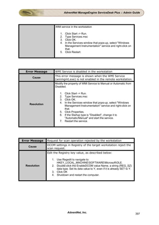 AdventNet ManageEngine ServiceDesk Plus :: Admin Guide




                       WMI service in the workstation

                           1. Click Start -> Run.
                           2. Type Services.msc
                           3. Click OK.
                           4. In the Services window that pops-up, select "Windows
                              Management Instrumentation" service and right-click on
                              that.
                           5. Click Restart.




  Error Message       WMI Service is disabled in the workstation
                      This error message is shown when the WMI Service
      Cause
                      (winmgmt.exe) is not enabled in the remote workstation.
                      Modify the property of WMI Service to Manual or Automatic from
                      Disabled.

                          1. Click Start -> Run.
                          2. Type Services.msc
                          3. Click OK.
                          4. In the Services window that pops-up, select "Windows
    Resolution
                             Management Instrumentation" service and right-click on
                             that.
                          5. Click Properties.
                          6. If the Startup type is "Disabled", change it to
                             "Automatic/Manual" and start the service.
                          7. Restart the service.




Error Message    Request for scan operation rejected by the workstation
                 DCOM settings in Registry of the target workstation reject the
    Cause
                 scan request.
                 Edit the Registry key value, as described below:

                    1. Use Regedit to navigate to:
                       HKEY_LOCAL_MACHINESOFTWAREMicrosoftOLE.
  Resolution        2. Double-click the EnableDCOM value Name, a string (REG_SZ)
                       data type. Set its data value to Y, even if it is already SET to Y.
                    3. Click OK
                    4. Shutdown and restart the computer.




                                  AdventNet, Inc.                                            397
 