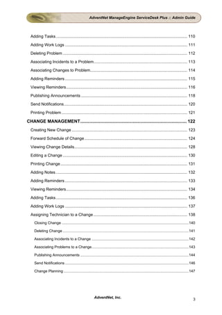 AdventNet ManageEngine ServiceDesk Plus :: Admin Guide




  Adding Tasks ................................................................................................................... 110

  Adding Work Logs ........................................................................................................... 111

  Deleting Problem ............................................................................................................. 112

  Associating Incidents to a Problem.................................................................................. 113

  Associating Changes to Problem..................................................................................... 114

  Adding Reminders ........................................................................................................... 115

  Viewing Reminders.......................................................................................................... 116

  Publishing Announcements ............................................................................................. 118

  Send Notifications............................................................................................................ 120

  Printing Problem .............................................................................................................. 121

CHANGE MANAGEMENT..................................................................................... 122
  Creating New Change ..................................................................................................... 123

  Forward Schedule of Change .......................................................................................... 124

  Viewing Change Details................................................................................................... 128

  Editing a Change ............................................................................................................. 130

  Printing Change ............................................................................................................... 131

  Adding Notes ................................................................................................................... 132

  Adding Reminders ........................................................................................................... 133

  Viewing Reminders.......................................................................................................... 134

  Adding Tasks ................................................................................................................... 136

  Adding Work Logs ........................................................................................................... 137

  Assigning Technician to a Change .................................................................................. 138
    Closing Change ........................................................................................................................... 140

    Deleting Change .......................................................................................................................... 141

    Associating Incidents to a Change ..............................................................................................142

    Associating Problems to a Change.............................................................................................. 143

    Publishing Announcements ......................................................................................................... 144

    Send Notifications ........................................................................................................................ 146

    Change Planning ......................................................................................................................... 147




                                                         AdventNet, Inc.                                                                         3
 
