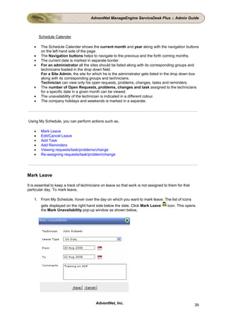 AdventNet ManageEngine ServiceDesk Plus :: Admin Guide



        Schedule Calender

    •    The Schedule Calender shows the current month and year along with the navigation buttons
         on the left hand side of the page.
    •    The Navigation buttons helps to navigate to the previous and the forth coming months.
    •    The current date is marked in separate border.
    •    For an administrator all the sites should be listed along with its corresponding groups and
         technicians loaded in the drop down field.
         For a Site Admin, the site for which he is the administrator gets listed in the drop down box
         along with its corresponding groups and technicians.
         Technician can view only his open requests, problems, changes, tasks and reminders.
    •    The number of Open Requests, problems, changes and task assigned to the technicians
         for a specific date in a given month can be viewed.
    •    The unavailability of the technician is indicated in a different colour.
    •    The company holidays and weekends is marked in a separate.




Using My Schedule, you can perform actions such as,

    •    Mark Leave
    •    Edit/Cancel Leave
    •    Add Task
    •    Add Reminders
    •    Viewing requests/task/problems/change
    •    Re-assigning requests/task/problem/change




Mark Leave

It is essential to keep a track of technicians on leave so that work is not assigned to them for that
particular day. To mark leave,

    1. From My Schedule, hover over the day on which you want to mark leave. The list of icons
         gets displayed on the right hand side below the date. Click Mark Leave        icon. This opens
         the Mark Unavailability pop-up window as shown below,




                                          AdventNet, Inc.                                               39
 