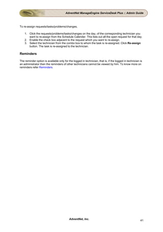 AdventNet ManageEngine ServiceDesk Plus :: Admin Guide



To re-assign requests/tasks/problems/changes,

    1. Click the requests/problems/tasks/changes on the day, of the corresponding technician you
       want to re-assign from the Schedule Calender. This lists out all the open request for that day.
    2. Enable the check box adjacent to the request which you want to re-assign.
    3. Select the technician from the combo box to whom the task is re-assigned. Click Re-assign
       button. The task is re-assigned to the technician.

Reminders

The reminder option is available only for the logged in technician, that is, if the logged in technician is
an administrator then the reminders of other technicians cannot be viewed by him. To know more on
reminders refer Reminders.




                                           AdventNet, Inc.                                               41
 