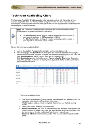 AdventNet ManageEngine ServiceDesk Plus :: Admin Guide




Technician Availability Chart
The Technician Availability Chart displays the list of technicians, along with the number of open
requests assigned to them and their availability for a given month. The chart is a matrix view,
indicating the availability of the technician for a specific day, so that any request due on that day can
be re-assigned to other technicians.

         Note: The Technician Availability Chart is available only for technicians with Admin
         privileges such as an administrator and Site Admin.

             •     The administrator has the ability to view the availability and the number of
                   open requests assigned to All Technicians in All Site.
             •     The Site Admin has the privilege to view the availability and the number of
                   open requests of technicians only in his site.



To view the Technician Availability Chart,

    1. Login to ServiceDesk Plus application using the username and password.
    2. In the home page, click Scheduler tab. This opens the Schedule Calender displaying the
       number of open requests, problems, changes, task and reminders assigned to you. Click the
       Tech Availability Chart link on the right hand side of the page. (OR)
       Click Quick Actions under the header pane -> Tech Availability Chart under Scheduler
       block. This opens the Technician Availability Chart. By default, the list of all the technicians
       gets listed as shown below,




                Technician Availability Chart

            •     The Technician Availability Chart shows the current month and year along with the
                  navigation buttons on the left hand side of the page.
            •     The Navigation buttons help to navigate to the previous and the forth coming
                  months.
            •     The current date is marked in separate border.
            •     For an administrator, the list of all the technicians gets displayed irrespective of the
                  Site and Group, by default. Hence the Site along with the group can be chosen from
                  the combo box to view the availability of a technician in specific site.
                  For a Site Admin, the technicians available in his site gets listed irrespective of the
                  group.



                                           AdventNet, Inc.                                              42
 