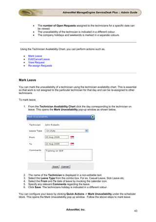 AdventNet ManageEngine ServiceDesk Plus :: Admin Guide



            •    The number of Open Requests assigned to the technicians for a specific date can
                 be viewed.
            •    The unavailability of the technician is indicated in a different colour.
            •    The company holidays and weekends is marked in a separate colours.




 Using the Technician Availability Chart, you can perform actions such as,

    •    Mark Leave
    •    Edit/Cancel Leave
    •    View Request
    •    Re-assign Requests




Mark Leave

You can mark the unavailability of a technician using the technician availability chart. This is essential
so that work is not assigned to the particular technician for that day and can be re-assigned to other
technicians.

To mark leave,

    1. From the Technician Availability Chart click the day corresponding to the technician on
       leave. This opens the Mark Unavailability pop-up window as shown below,




    2.   The name of the Technician is displayed in a non-editable text.
    3.   Select the Leave Type from the combo box. For ex. Casual Leave, Sick Leave etc.
    4.   Select the From and To date of leave by invoking the calender icon.
    5.   Specify any relevant Comments regarding the leave.
    6.   Click Save. The technicians holiday is indicated in a different colour.

You can configure your leave by clicking Quick Actions -> Mark Unavailability under the scheduler
block. This opens the Mark Unavailability pop up window. Follow the above steps to mark leave.



                                          AdventNet, Inc.                                               43
 