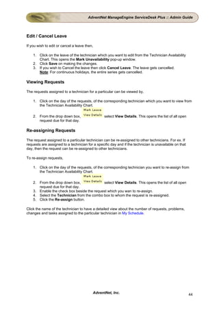 AdventNet ManageEngine ServiceDesk Plus :: Admin Guide




Edit / Cancel Leave

If you wish to edit or cancel a leave then,

    1. Click on the leave of the technician which you want to edit from the Technician Availability
       Chart. This opens the Mark Unavailability pop-up window.
    2. Click Save on making the changes.
    3. If you wish to Cancel the leave then click Cancel Leave. The leave gets cancelled.
       Note: For continuous holidays, the entire series gets cancelled.

Viewing Requests

The requests assigned to a technician for a particular can be viewed by,

    1. Click on the day of the requests, of the corresponding technician which you want to view from
       the Technician Availability Chart.

    2. From the drop down box,                   select View Details. This opens the list of all open
       request due for that day.

Re-assigning Requests

The request assigned to a particular technician can be re-assigned to other technicians. For ex. If
requests are assigned to a technician for a specific day and if the technician is unavailable on that
day, then the request can be re-assigned to other technicians.

To re-assign requests,

    1. Click on the day of the requests, of the corresponding technician you want to re-assign from
       the Technician Availability Chart.

    2. From the drop down box,              select View Details. This opens the list of all open
       request due for that day.
    3. Enable the check box beside the request which you wan to re-assign.
    4. Select the Technician from the combo box to whom the request is re-assigned.
    5. Click the Re-assign button.

Click the name of the technician to have a detailed view about the number of requests, problems,
changes and tasks assigned to the particular technician in My Schedule.




                                          AdventNet, Inc.                                               44
 