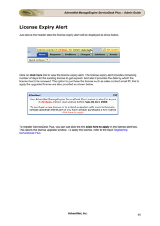 AdventNet ManageEngine ServiceDesk Plus :: Admin Guide




License Expiry Alert
Just above the header tabs the license expiry alert will be displayed as show below,




Click on click here link to view the licence expiry alert. The license expiry alert provides remaining
number of days for the existing license to get expired. And also it provides the date by which the
license has to be renewed. The option to purchase the license such as sales contact email ID, link to
apply the upgraded license are also provided as shown below,




To register ServiceDesk Plus, you can just click the link click here to apply in the license alert box.
This opens the license upgrade window. To apply the license, refer to the topic Registering
ServiceDesk Plus.




                                          AdventNet, Inc.                                                 45
 