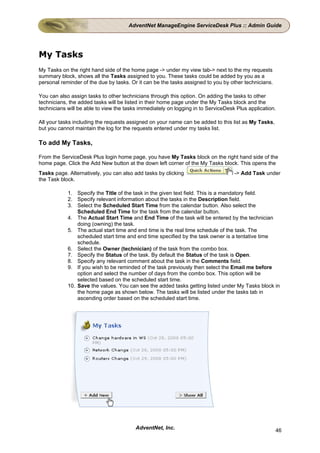 AdventNet ManageEngine ServiceDesk Plus :: Admin Guide




My Tasks
My Tasks on the right hand side of the home page -> under my view tab-> next to the my requests
summary block, shows all the Tasks assigned to you. These tasks could be added by you as a
personal reminder of the due by tasks. Or it can be the tasks assigned to you by other technicians.

You can also assign tasks to other technicians through this option. On adding the tasks to other
technicians, the added tasks will be listed in their home page under the My Tasks block and the
technicians will be able to view the tasks immediately on logging in to ServiceDesk Plus application.

All your tasks including the requests assigned on your name can be added to this list as My Tasks,
but you cannot maintain the log for the requests entered under my tasks list.

To add My Tasks,

From the ServiceDesk Plus login home page, you have My Tasks block on the right hand side of the
home page. Click the Add New button at the down left corner of the My Tasks block. This opens the
Tasks page. Alternatively, you can also add tasks by clicking                      -> Add Task under
the Task block.

            1. Specify the Title of the task in the given text field. This is a mandatory field.
            2. Specify relevant information about the tasks in the Description field.
            3. Select the Scheduled Start Time from the calendar button. Also select the
                Scheduled End Time for the task from the calendar button.
            4. The Actual Start Time and End Time of the task will be entered by the technician
                doing (owning) the task.
            5. The actual start time and end time is the real time schedule of the task. The
                scheduled start time and end time specified by the task owner is a tentative time
                schedule.
            6. Select the Owner (technician) of the task from the combo box.
            7. Specify the Status of the task. By default the Status of the task is Open.
            8. Specify any relevant comment about the task in the Comments field.
            9. If you wish to be reminded of the task previously then select the Email me before
                option and select the number of days from the combo box. This option will be
                selected based on the scheduled start time.
            10. Save the values. You can see the added tasks getting listed under My Tasks block in
                the home page as shown below. The tasks will be listed under the tasks tab in
                ascending order based on the scheduled start time.




                                         AdventNet, Inc.                                              46
 