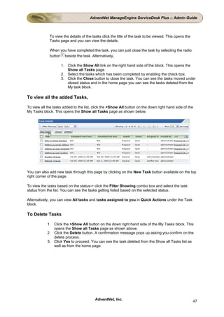 AdventNet ManageEngine ServiceDesk Plus :: Admin Guide



             To view the details of the tasks click the title of the task to be viewed. This opens the
             Tasks page and you can view the details.

             When you have completed the task, you can just close the task by selecting the radio
             button beside the task. Alternatively,

                    1. Click the Show All link on the right hand side of the block. This opens the
                       Show all Tasks page.
                    2. Select the tasks which has been completed by enabling the check box.
                    3. Click the Close button to close the task. You can see the tasks moved under
                       closed status and in the home page you can see the tasks deleted from the
                       My task block.

To view all the added Tasks,

To view all the tasks added to the list, click the >Show All button on the down right hand side of the
My Tasks block. This opens the Show all Tasks page as shown below,




You can also add new task through this page by clicking on the New Task button available on the top
right corner of the page.

To view the tasks based on the status-> click the Filter Showing combo box and select the task
status from the list. You can see the tasks getting listed based on the selected status.

Alternatively, you can view All tasks and tasks assigned to you in Quick Actions under the Task
block.

To Delete Tasks

            1. Click the >Show All button on the down right hand side of the My Tasks block. This
               opens the Show all Tasks page as shown above.
            2. Click the Delete button. A confirmation message pops up asking you confirm on the
               delete process.
            3. Click Yes to proceed. You can see the task deleted from the Show all Tasks list as
               well as from the home page.




                                         AdventNet, Inc.                                                 47
 