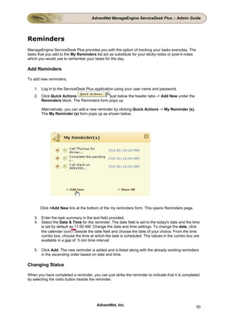 AdventNet ManageEngine ServiceDesk Plus :: Admin Guide




Reminders
ManageEngine ServiceDesk Plus provides you with the option of tracking your tasks everyday. The
tasks that you add to the My Reminders list act as substitute for your sticky notes or post-it notes
which you would use to remember your tasks for the day.

Add Reminders

To add new reminders,

    1. Log in to the ServiceDesk Plus application using your user name and password.
    2. Click Quick Actions                 just below the header tabs -> Add New under the
       Reminders block. The Reminders form pops up.

        Alternatively, you can add a new reminder by clicking Quick Actions -> My Reminder (s).
        The My Reminder (s) form pops up as shown below,




       Click +Add New link at the bottom of the my reminders form. This opens Reminders page.

    3. Enter the task summary in the text field provided.
    4. Select the Date & Time for the reminder. The date field is set to the today's date and the time
       is set by default as 11:00 AM. Change the date and time settings. To change the date, click
       the calender icon beside the date field and choose the date of your choice. From the time
       combo box, choose the time at which the task is scheduled. The values in the combo box are
       available in a gap of 5 min time interval.

    5. Click Add. The new reminder is added and is listed along with the already existing reminders
       in the ascending order based on date and time.

Changing Status

When you have completed a reminder, you can just strike the reminder to indicate that it is completed
by selecting the radio button beside the reminder.




                                         AdventNet, Inc.                                               50
 