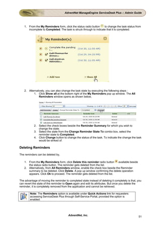 AdventNet ManageEngine ServiceDesk Plus :: Admin Guide




    1. From the My Reminders form, click the status radio button     to change the task status from
       incomplete to Completed. The task is struck through to indicate that it is completed.




    2. Alternatively, you can also change the task state by executing the following steps :
           1. Click Show all at the bottom right of the My Reminders pop up window. The All
                Reminders window opens as shown below,




            2. Select the check boxes beside the Reminder Summary for which you wish to
               change the state.
            3. Select the state from the Change Reminder State To combo box, select the
               reminder state to Completed.
            4. Click Change button to change the status of the task. To indicate the change the task
               would be striked of.

Deleting Reminders

The reminders can be deleted by,

    1. From the My Reminders form, click Delete this reminder radio button     available beside
       the status radio button. The reminder gets deleted from the list.
    2. Alternatively, from All Reminders window, enable the check box beside the Reminder
       summary to be deleted. Click Delete. A pop up window confirming the delete operation
       appears. Click Ok to proceed. The reminder gets deleted from the list.

The advantage of moving the reminder to completed state instead of deleting it completely is that, you
can revert the state of the reminder to Open again and edit its attributes. But once you delete the
reminder, it is completely removed from the application and cannot be retrieved.

        Note: The Reminders option is available under Quick Actions link for requesters
        accessing ServiceDesk Plus through Self-Service Portal, provided the option is
        enabled.




                                        AdventNet, Inc.                                            51
 