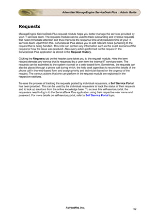 AdventNet ManageEngine ServiceDesk Plus :: Admin Guide




Requests
ManageEngine ServiceDesk Plus request module helps you better manage the services provided by
your IT services team. The requests module can be used to track outstanding and overdue requests
that need immediate attention and thus improves the response time and resolution time of your IT
services team. Apart from this, ServiceDesk Plus allows you to add relevant notes pertaining to the
request that is being handled. This note can contain any information such as the exact scenario of the
request or how the issue was resolved. Also every action performed on the request in the
ServiceDesk Plus application is stored in the Request History.

Clicking the Requests tab on the header pane takes you to the request module. Here the term
request denotes any service that is requested by a user from the internal IT services team. The
requests can be submitted to the system via mail or a web-based form. Sometimes, the requests can
also be placed through a phone call during which, the help desk agent has to record the details of the
phone call in the web-based form and assign priority and technician based on the urgency of the
request. The various actions that one can perform in the request module are explained in the
respective sections.

To ease the process of tracking the requests posted by individual requesters, a Self Service Portal
has been provided. This can be used by the individual requesters to track the status of their requests
and to look up solutions from the online knowledge base. To access this self-service portal, the
requesters need to log in to the ServiceDesk Plus application using their respective user name and
password. For more details on self-service portal, refer to Self Service Portal topic.




                                         AdventNet, Inc.                                            52
 