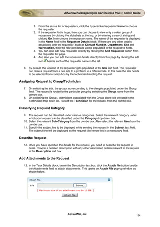 AdventNet ManageEngine ServiceDesk Plus :: Admin Guide



          1. From the above list of requesters, click the hyper-linked requester Name to choose
             the requester.
          2. If the requester list is huge, then you can choose to view only a select group of
             requesters by clicking the alphabets at the top, or by entering a search string and
             clicking Go. Now choose the requester name. The name of the requester is displayed
             in the Name field in the Requester Details block. If there are any other details
             associated with the requester, such as Contact Number, Department, Site and
             Workstation, then the relevant details will be populated in the respective fields.
          3. You can also add new requester directly by clicking the Add Requester button from
             the requester list page.
          4. And also you can edit the requester details directly from this page by clicking the edit
             icon beside each of the requester name in the list.

  6. By default, the location of the requester gets populated in the Site text field. The requester
     can raise a request from a one site to a problem in a different site. In this case the site needs
     to be selected from combo box by the technician handling the request.

Assigning Request to Group/Technician

  7. On selecting the site, the groups corresponding to the site gets populated under the Group
     field. The request is routed to the particular group by selecting the Group name from the
     combo box.
  8. On selecting the Group , technicians associated with the Group alone will be listed in the
     Technician drop down list. Select the Technician for the request from the combo box.

Classifying Request Category

  9. The request can be classified under various categories. Select the relevant category under
      which your request can be classified under the Category drop-down box.
  10. Select the relevant Sub-Category from the combo box. Also select the relevant Item from the
      combo box.
  11. Specify the subject line to be displayed while sending the request in the Subject text field.
      The subject line will be displayed as the request title hence this is a mandatory field.

Describe Request

  12. Once you have specified the details for the request, you need to describe the request in
      detail. Provide a detailed description with any other associated details relevant to the request
      in the Description text box.

Add Attachments to the Request

  13. In the Task Details block, below the Description text box, click the Attach file button beside
      the Attachments field to attach attachments. This opens an Attach File pop-up window as
      shown below,




                                       AdventNet, Inc.                                                 54
 